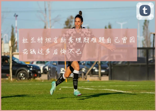 杜兰特坦言新秀理财难题自己曾因花钱过多后悔不已