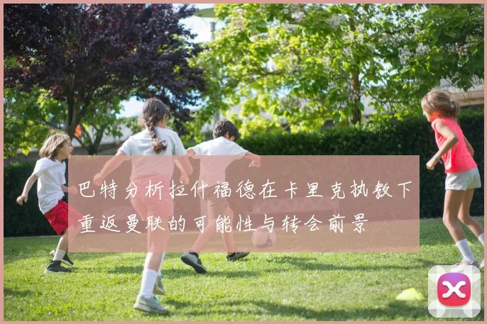 巴特分析拉什福德在卡里克执教下重返曼联的可能性与转会前景