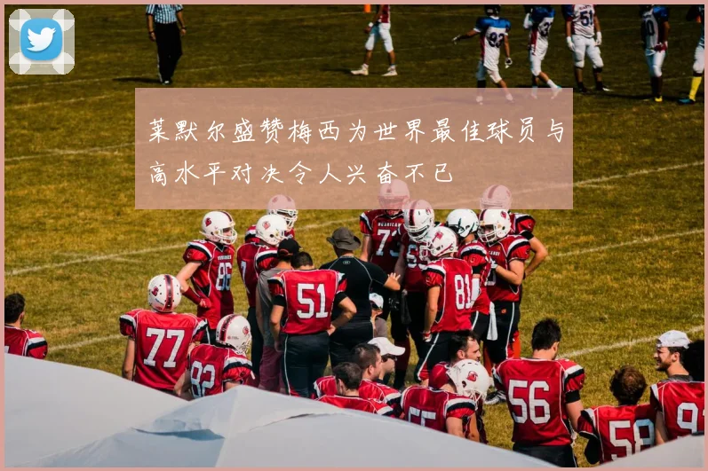 莱默尔盛赞梅西为世界最佳球员与高水平对决令人兴奋不已