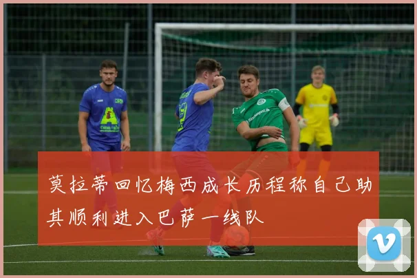 莫拉蒂回忆梅西成长历程称自己助其顺利进入巴萨一线队