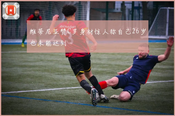 维蒂尼亚赞C罗身材惊人称自己26岁也未能达到