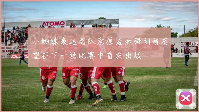小蜘蛛表达离队意愿后加强训练有望在下一场比赛中首发出战