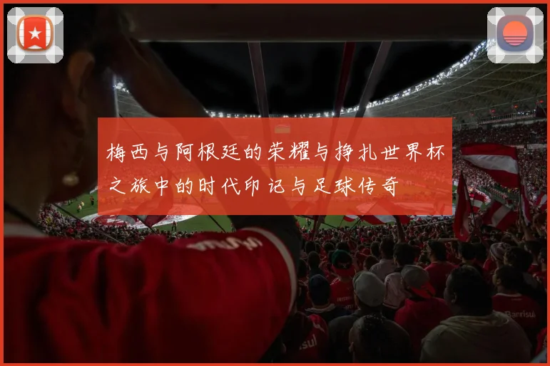 梅西与阿根廷的荣耀与挣扎世界杯之旅中的时代印记与足球传奇
