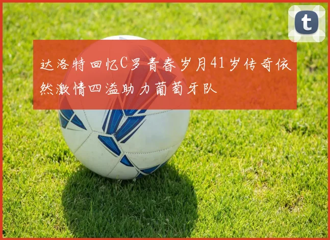 达洛特回忆C罗青春岁月41岁传奇依然激情四溢助力葡萄牙队