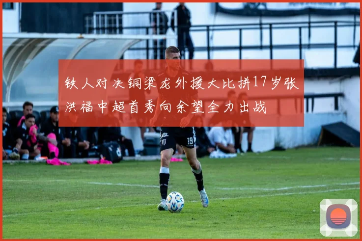 铁人对决铜梁龙外援大比拼17岁张洪福中超首秀向余望全力出战