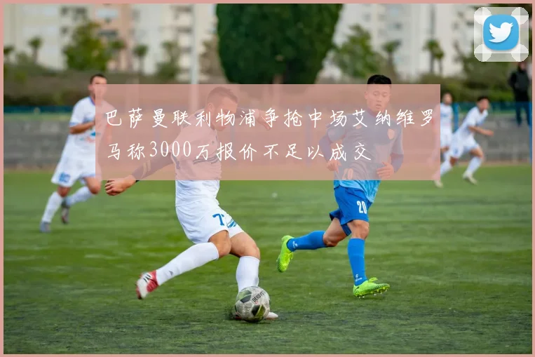 巴萨曼联利物浦争抢中场艾纳维罗马称3000万报价不足以成交